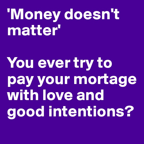 'Money doesn't matter'

You ever try to pay your mortage with love and good intentions?