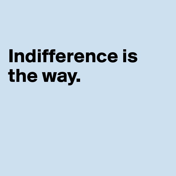 

Indifference is the way.



