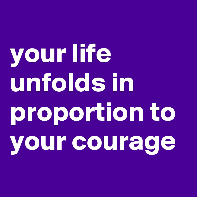
your life unfolds in proportion to your courage
