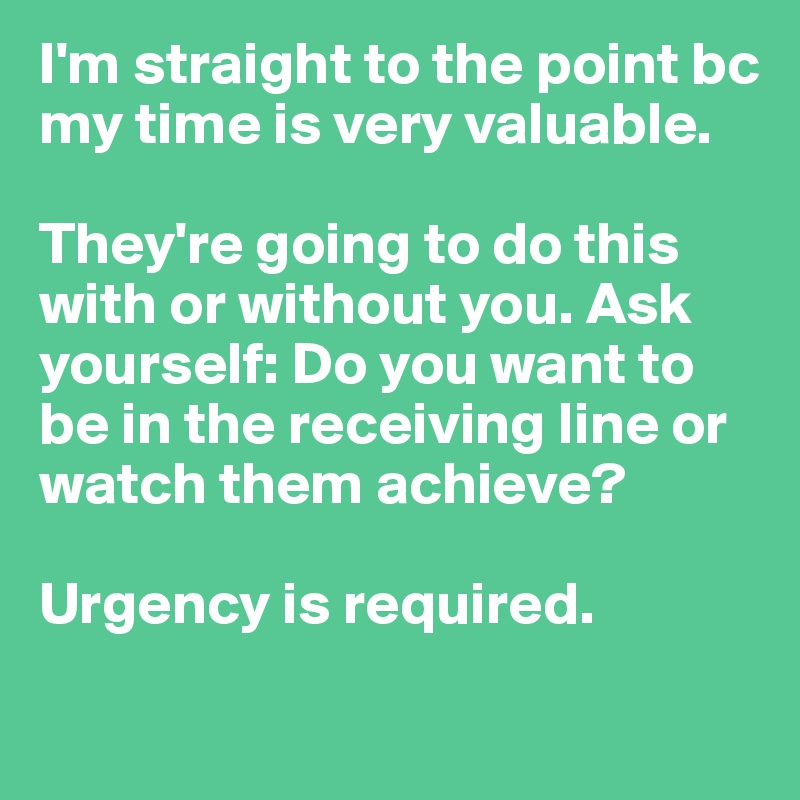 I'm straight to the point bc my time is very valuable. 

They're going to do this with or without you. Ask yourself: Do you want to be in the receiving line or watch them achieve?

Urgency is required.  

