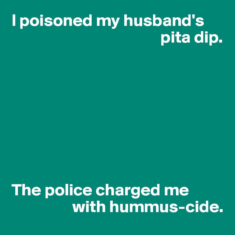 I poisoned my husband's 
                                            pita dip.








The police charged me 
                  with hummus-cide.