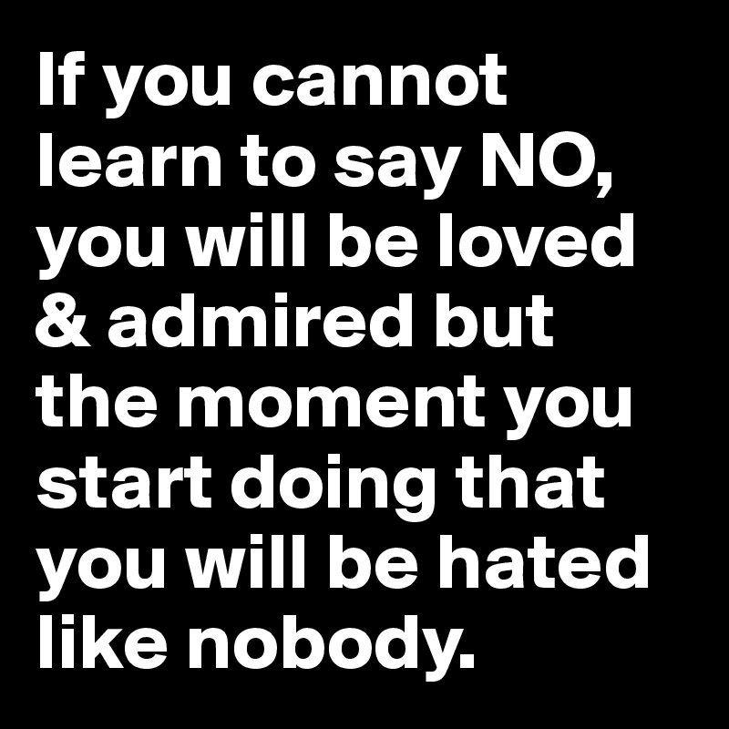 If you cannot learn to say NO, you will be loved & admired but the moment you start doing that you will be hated like nobody.