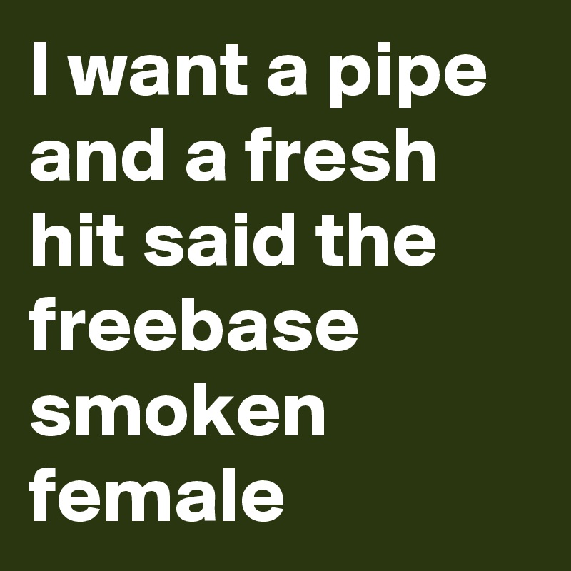 I want a pipe and a fresh hit said the freebase smoken female 