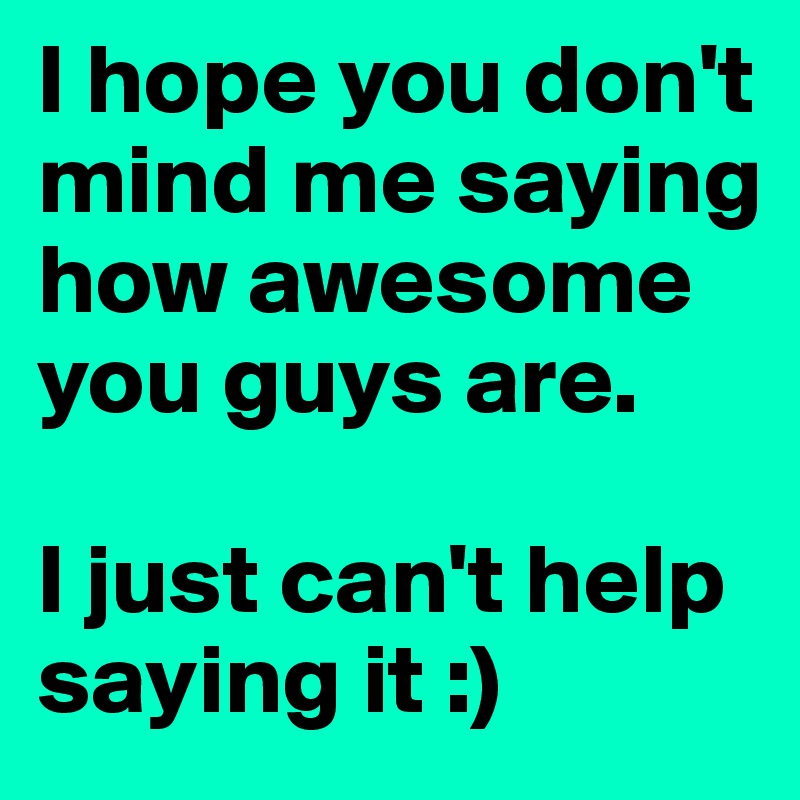 I hope you don't mind me saying how awesome you guys are. 

I just can't help saying it :)