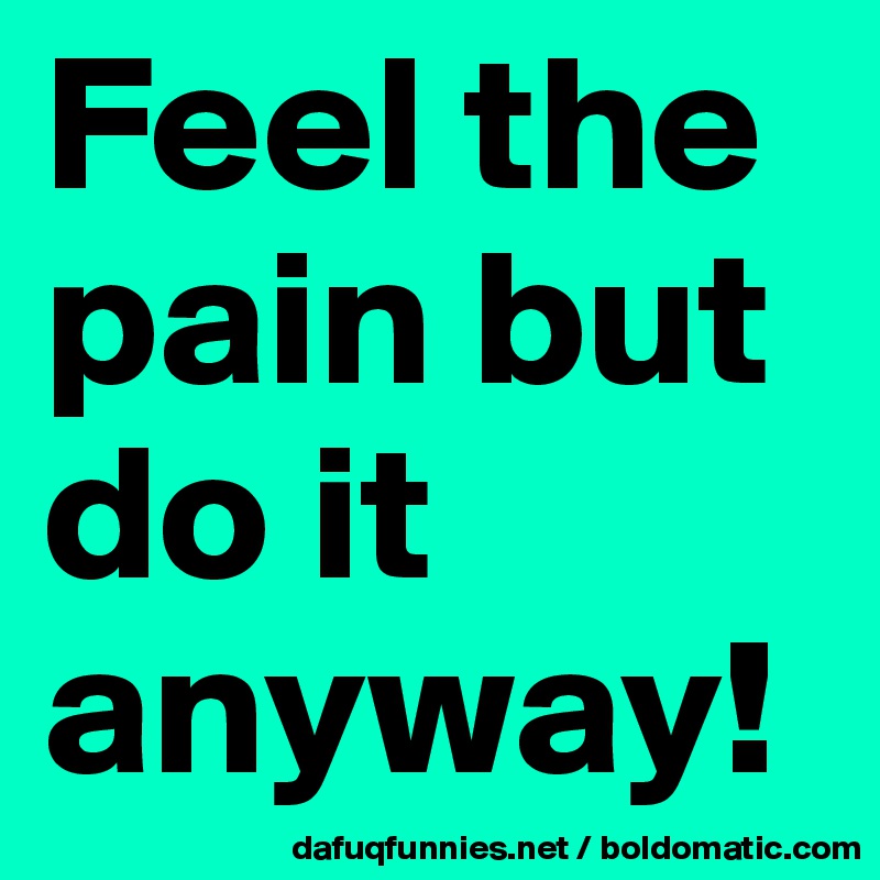 Feel the pain but do it anyway!