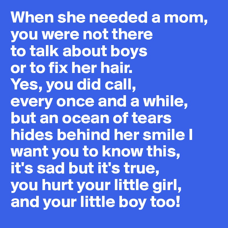 When she needed a mom,
you were not there
to talk about boys
or to fix her hair.
Yes, you did call,
every once and a while,
but an ocean of tears 
hides behind her smile I want you to know this,
it's sad but it's true,
you hurt your little girl,
and your little boy too!