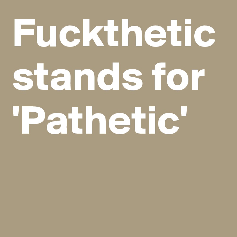 Fuckthetic
stands for
'Pathetic'
