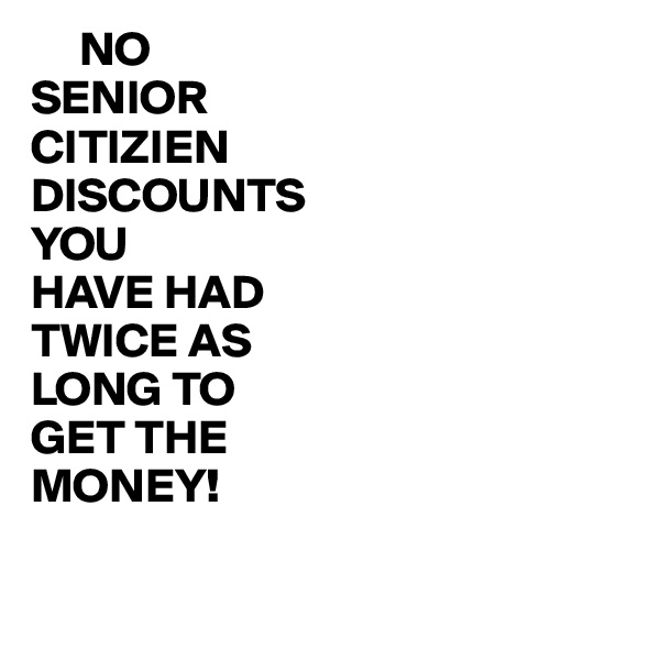      NO
SENIOR
CITIZIEN
DISCOUNTS
YOU
HAVE HAD 
TWICE AS
LONG TO
GET THE
MONEY!

