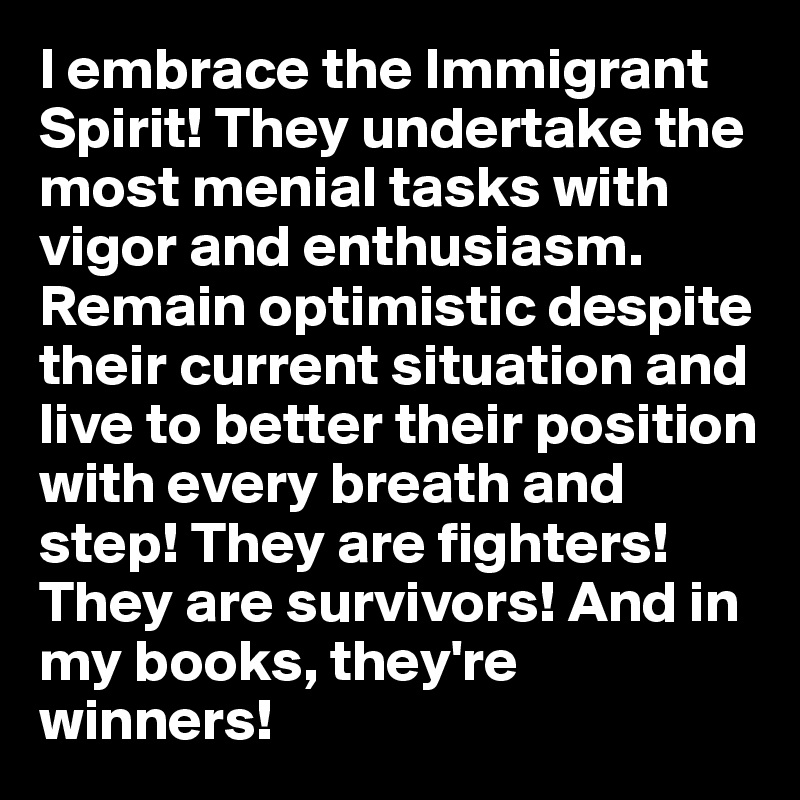 I embrace the Immigrant Spirit! They undertake the most menial tasks with vigor and enthusiasm. Remain optimistic despite their current situation and live to better their position with every breath and step! They are fighters! They are survivors! And in my books, they're winners! 