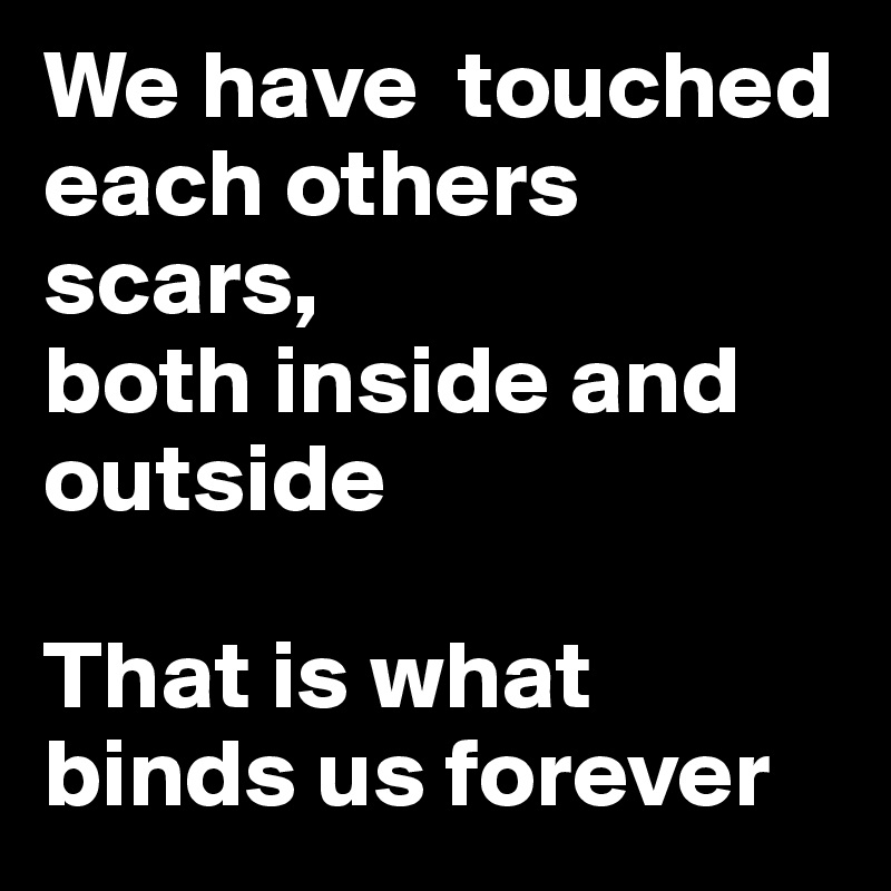 We have  touched each others scars, 
both inside and outside

That is what binds us forever