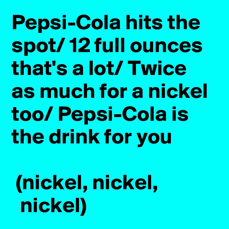 Pepsi-Cola hits the spot/ 12 full ounces that's a lot/ Twice as much for a nickel too/ Pepsi-Cola is the drink for you

 (nickel, nickel,               nickel)
