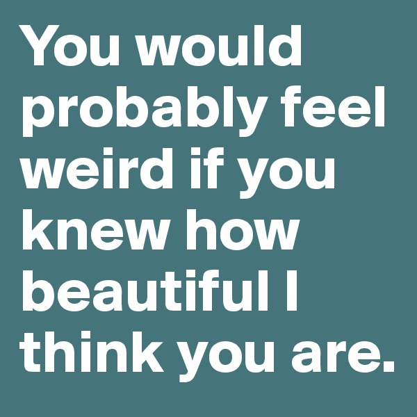 You would probably feel weird if you knew how beautiful I think you are.
