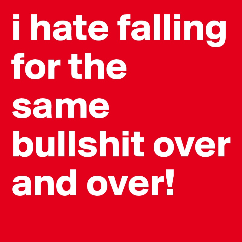 i hate falling for the same bullshit over and over!