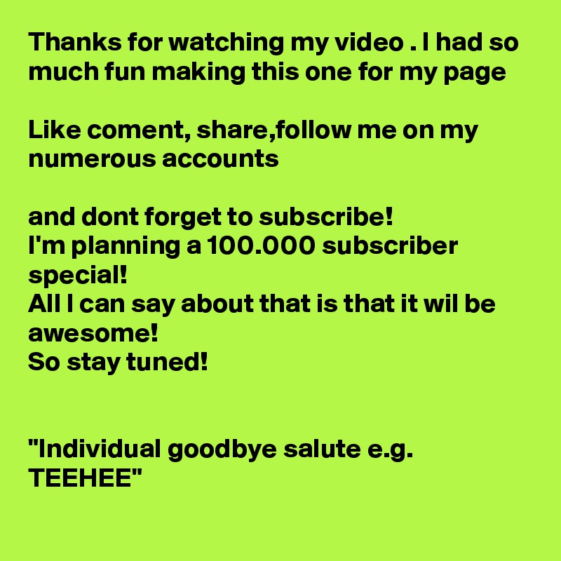 Thanks for watching my video . I had so much fun making this one for my page 

Like coment, share,follow me on my numerous accounts

and dont forget to subscribe!
I'm planning a 100.000 subscriber special!
All I can say about that is that it wil be awesome!
So stay tuned!


"Individual goodbye salute e.g. TEEHEE"