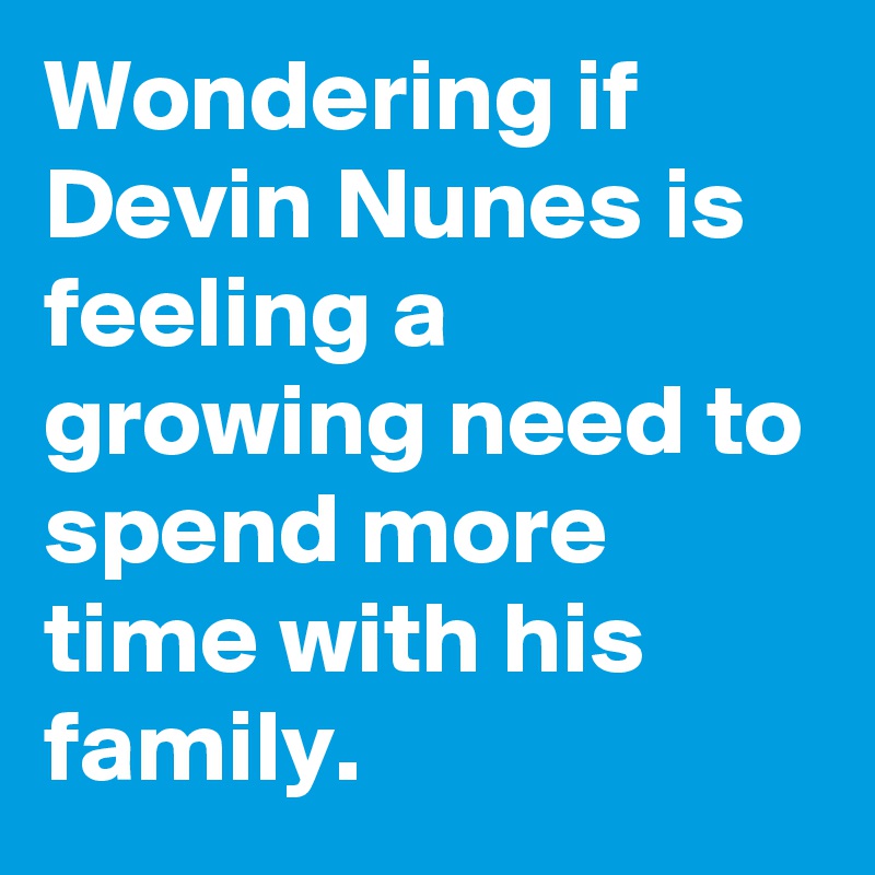 Wondering if Devin Nunes is feeling a growing need to spend more time with his family.