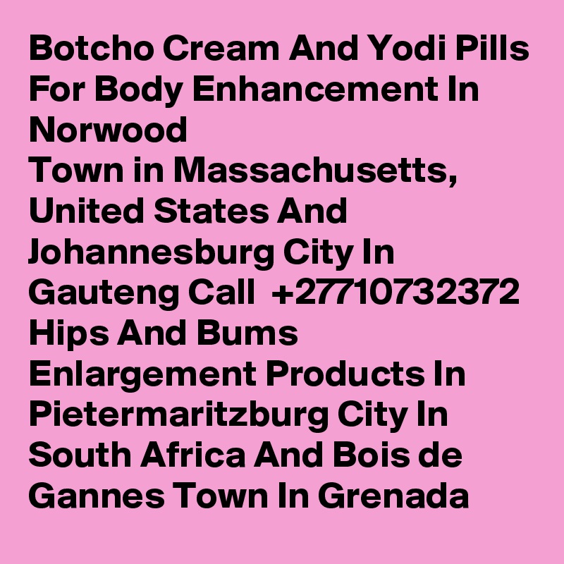 Botcho Cream And Yodi Pills For Body Enhancement In Norwood
Town in Massachusetts, United States And Johannesburg City In Gauteng Call  +27710732372 Hips And Bums Enlargement Products In Pietermaritzburg City In South Africa And Bois de Gannes Town In Grenada