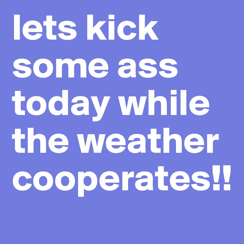 lets kick some ass today while the weather cooperates!!