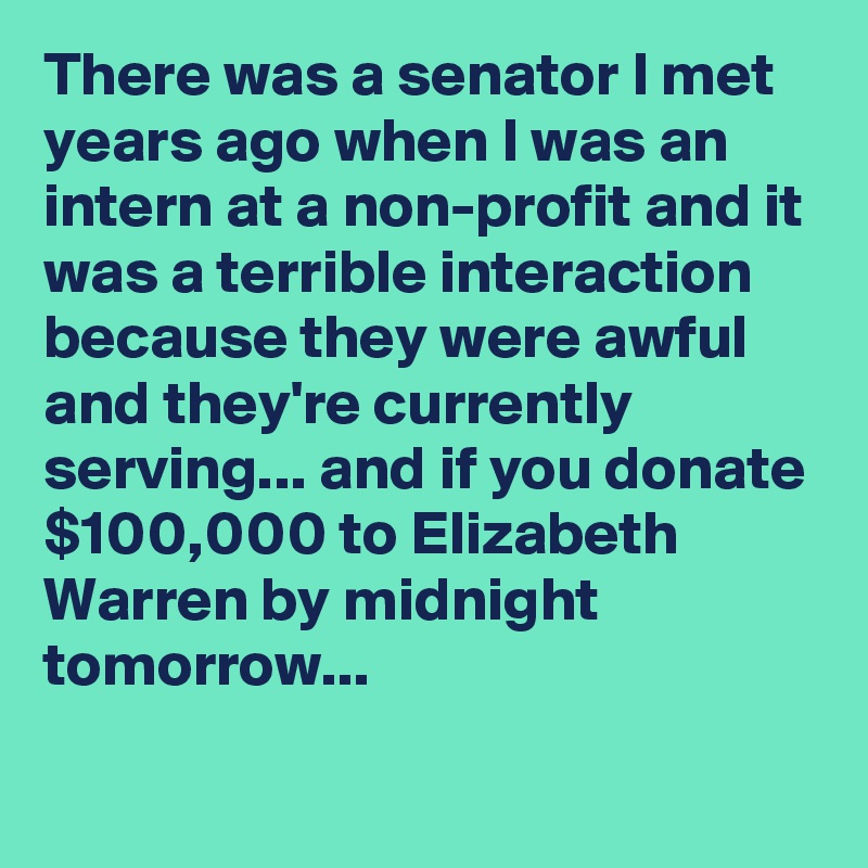 There was a senator I met years ago when I was an intern at a non-profit and it was a terrible interaction because they were awful and they're currently serving... and if you donate $100,000 to Elizabeth Warren by midnight tomorrow... 