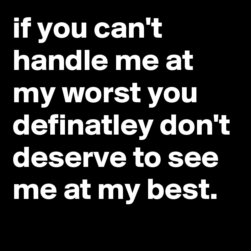if you can't handle me at my worst you definatley don't deserve to see me at my best.