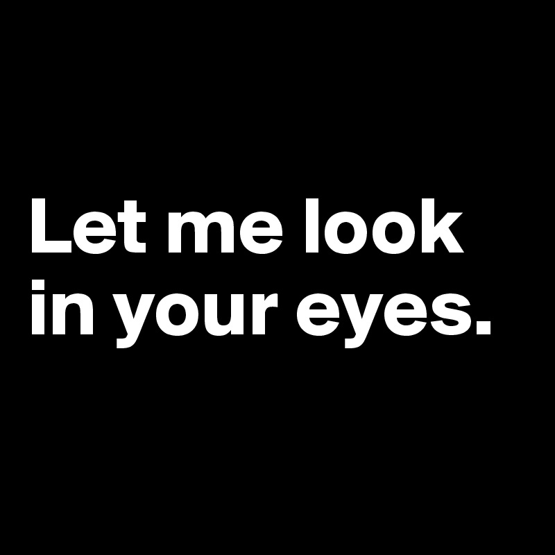 

Let me look in your eyes.


