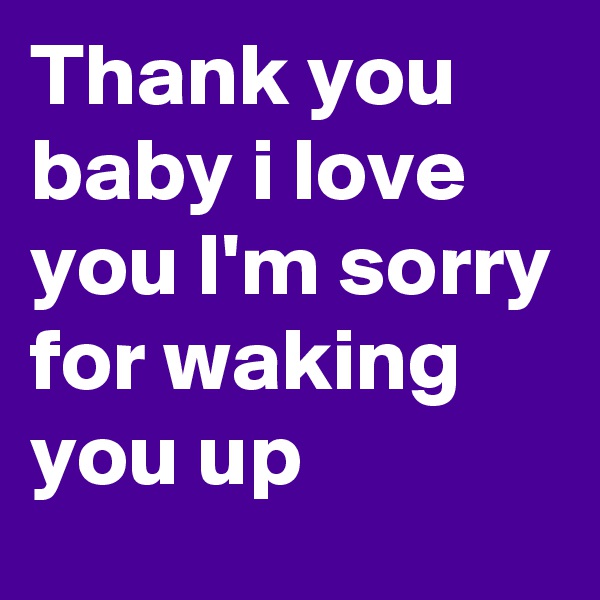 Thank you baby i love you I'm sorry for waking you up