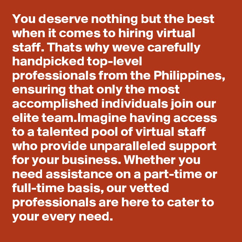 You deserve nothing but the best when it comes to hiring virtual staff. Thats why weve carefully handpicked top-level professionals from the Philippines, ensuring that only the most accomplished individuals join our elite team.Imagine having access to a talented pool of virtual staff who provide unparalleled support for your business. Whether you need assistance on a part-time or full-time basis, our vetted professionals are here to cater to your every need. 