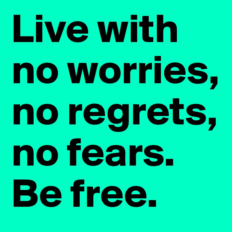 Live with no worries, no regrets, no fears. Be free.