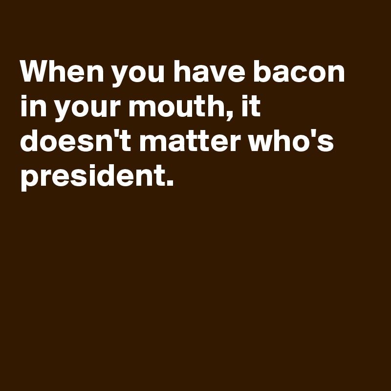 
When you have bacon in your mouth, it doesn't matter who's president. 




