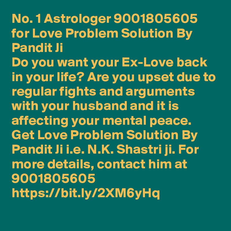 No. 1 Astrologer 9001805605 for Love Problem Solution By Pandit Ji
Do you want your Ex-Love back in your life? Are you upset due to regular fights and arguments with your husband and it is affecting your mental peace. Get Love Problem Solution By Pandit Ji i.e. N.K. Shastri ji. For more details, contact him at 9001805605
https://bit.ly/2XM6yHq
