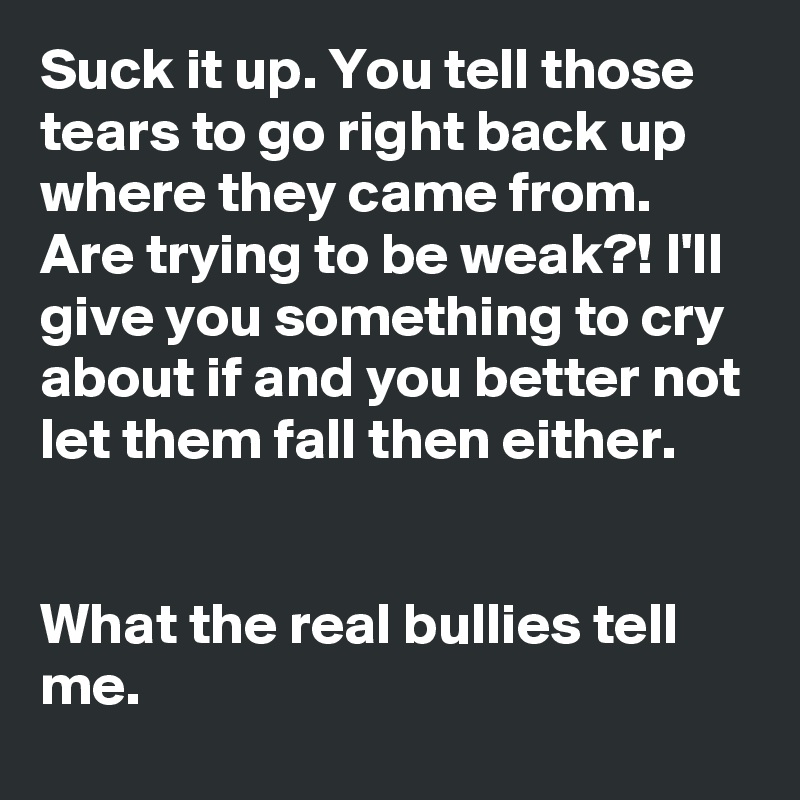 Suck it up. You tell those tears to go right back up where they came from. Are trying to be weak?! I'll give you something to cry about if and you better not let them fall then either.  


What the real bullies tell me.