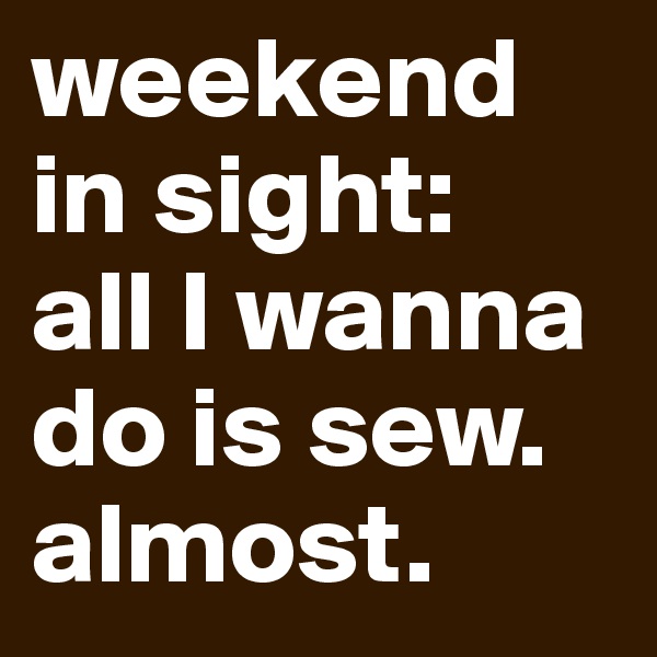 weekend in sight: 
all I wanna do is sew. almost. 