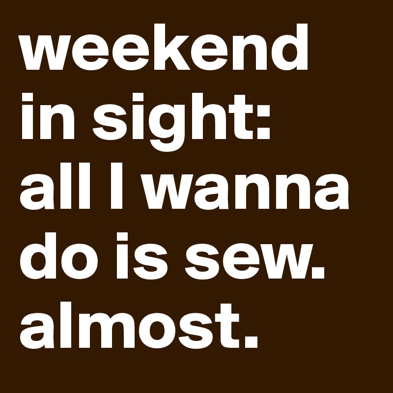 weekend in sight: 
all I wanna do is sew. almost. 