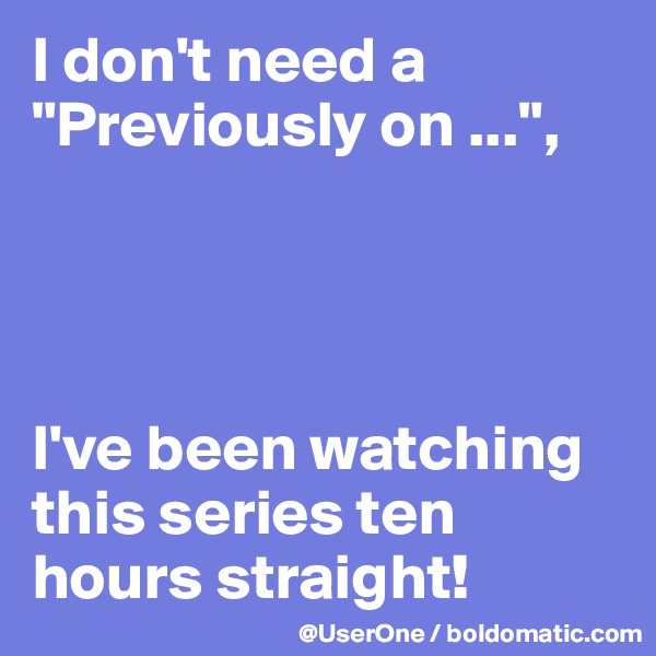 I don't need a "Previously on ...",




I've been watching this series ten hours straight!