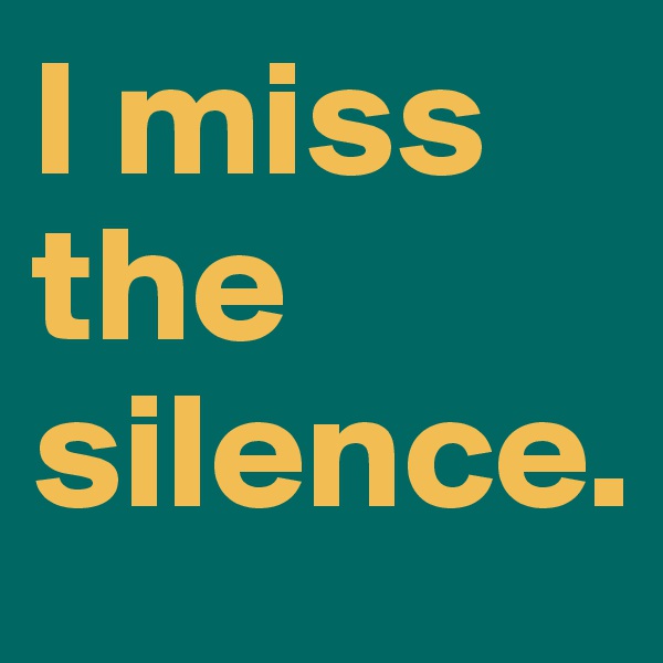 I miss the silence. 