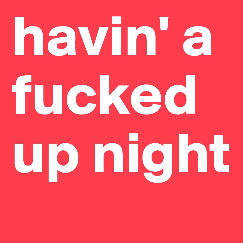 havin' a fucked up night