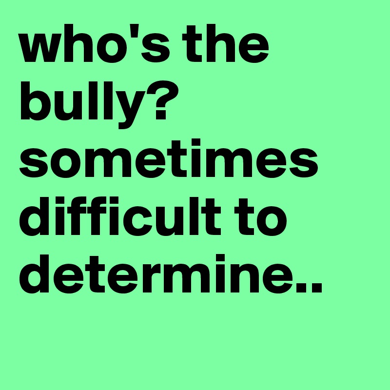 who's the bully?
sometimes difficult to determine..
