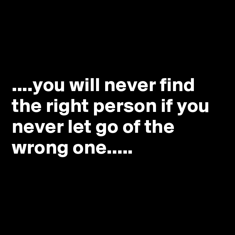 


....you will never find the right person if you never let go of the wrong one.....


