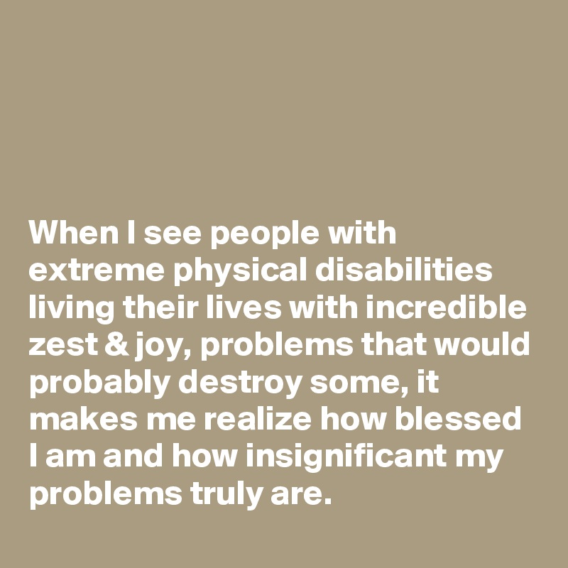 




When I see people with extreme physical disabilities living their lives with incredible zest & joy, problems that would probably destroy some, it makes me realize how blessed I am and how insignificant my problems truly are.