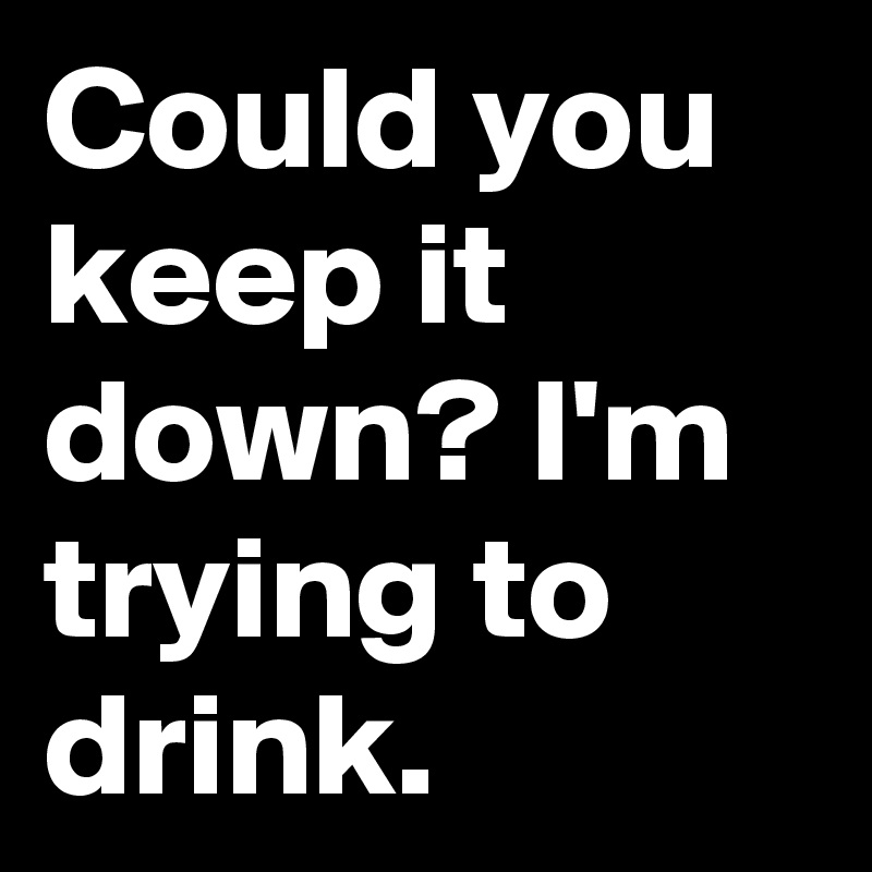 Could you keep it down? I'm trying to drink.