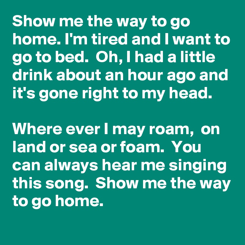 Show me the way to go home. I'm tired and I want to go to bed.  Oh, I had a little drink about an hour ago and it's gone right to my head. 

Where ever I may roam,  on land or sea or foam.  You can always hear me singing this song.  Show me the way to go home. 
