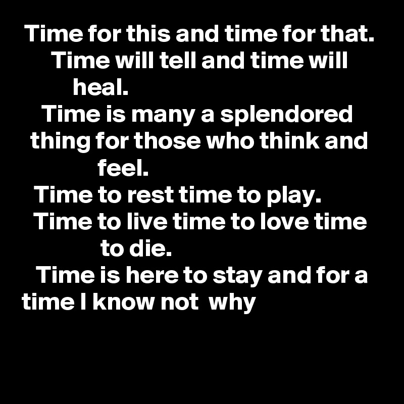Time for this and time for that.
Time will tell and time will heal.                                       
Time is many a splendored  thing for those who think and feel.                              
Time to rest time to play.          Time to live time to love time to die.                         
 Time is here to stay and for a time I know not  why                           
