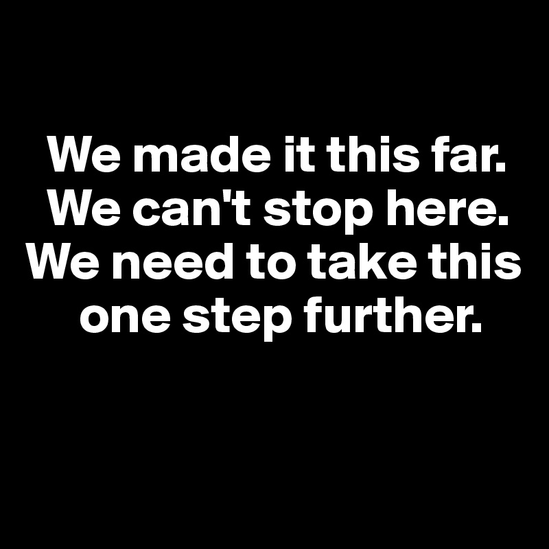 

  We made it this far. 
  We can't stop here.   We need to take this   
     one step further. 



