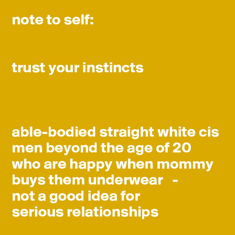 note to self: 


trust your instincts



able-bodied straight white cis men beyond the age of 20 who are happy when mommy buys them underwear   -   
not a good idea for 
serious relationships
