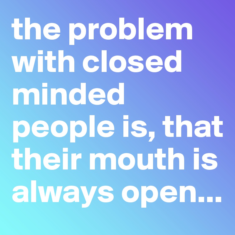 the problem with closed minded people is, that their mouth is always open...