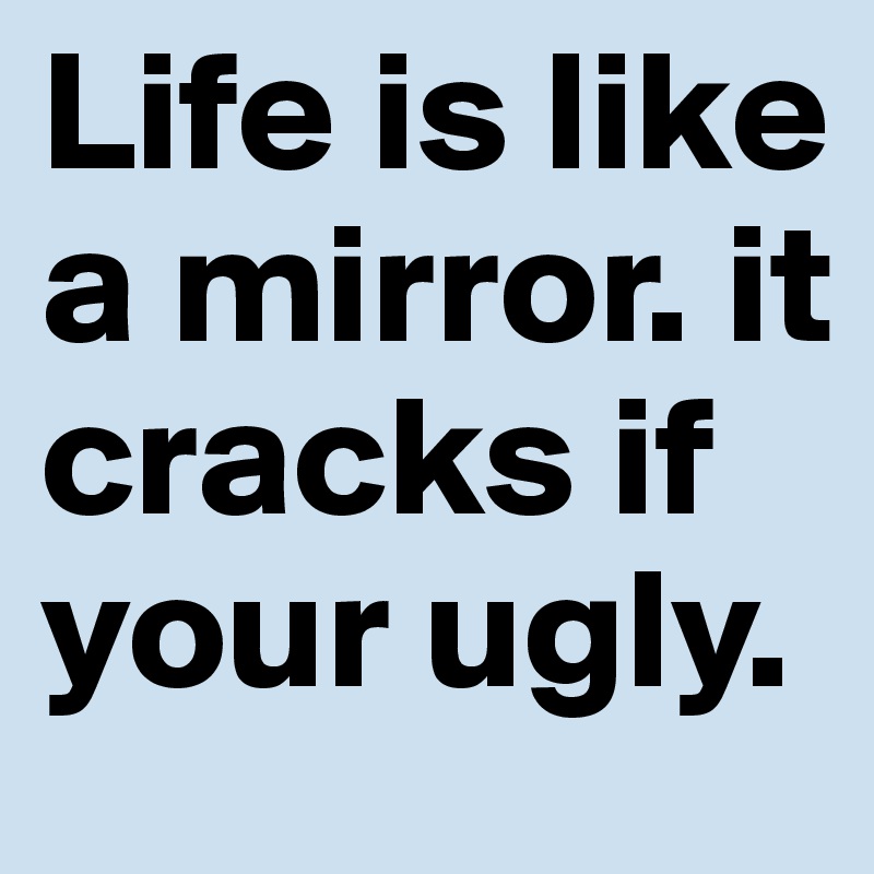 Life is like a mirror. it cracks if your ugly.