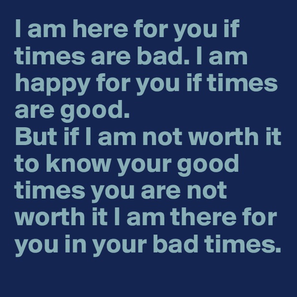 I am here for you if times are bad. I am happy for you if times are good. 
But if I am not worth it to know your good times you are not worth it I am there for you in your bad times.