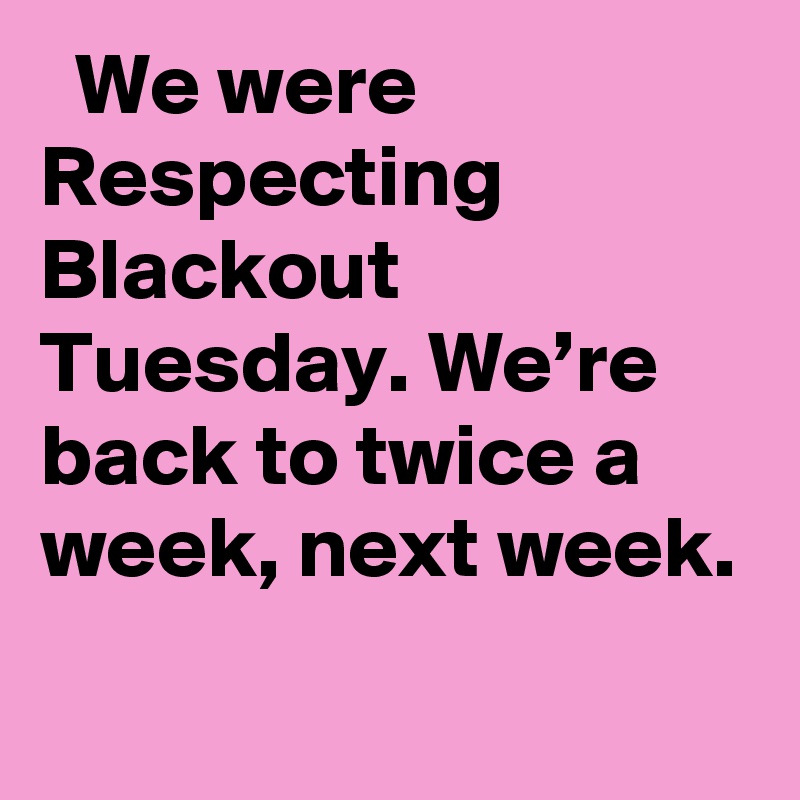   We were Respecting Blackout Tuesday. We’re back to twice a week, next week.
