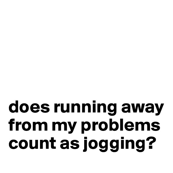 




does running away from my problems count as jogging?