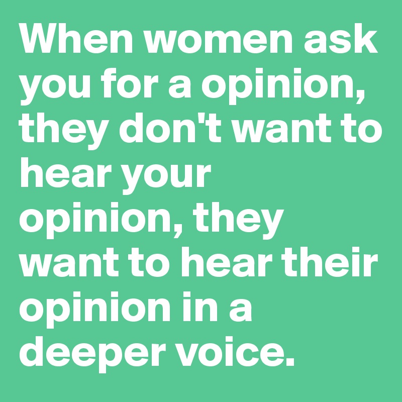 When women ask you for a opinion, they don't want to hear your opinion, they want to hear their opinion in a deeper voice. 