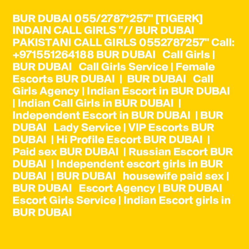 BUR DUBAI 055/2787*257" [TIGERK] INDAIN CALL GIRLS "// BUR DUBAI PAKISTANI CALL GIRLS 0552787257" Call: +971551264188 BUR DUBAI   Call Girls | BUR DUBAI   Call Girls Service | Female Escorts BUR DUBAI  |  BUR DUBAI   Call Girls Agency | Indian Escort in BUR DUBAI  | Indian Call Girls in BUR DUBAI  | Independent Escort in BUR DUBAI  | BUR DUBAI   Lady Service | VIP Escorts BUR DUBAI  | Hi Profile Escort BUR DUBAI  | Paid sex BUR DUBAI  | Russian Escort BUR DUBAI  | Independent escort girls in BUR DUBAI  | BUR DUBAI   housewife paid sex | BUR DUBAI   Escort Agency | BUR DUBAI   Escort Girls Service | Indian Escort girls in BUR DUBAI 